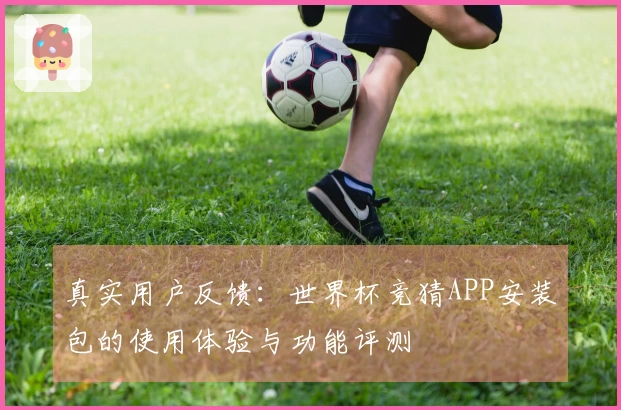 真实用户反馈：世界杯竞猜APP安装包的使用体验与功能评测