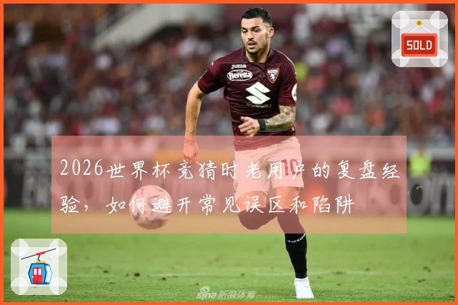 2026世界杯竞猜时老用户的复盘经验，如何避开常见误区和陷阱