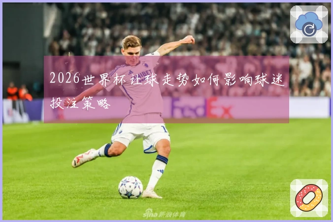2026世界杯让球走势如何影响球迷投注策略
